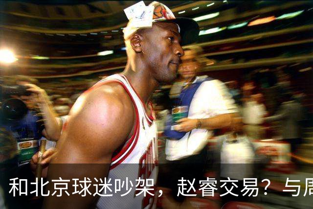 和北京球迷吵架，赵睿交易？与周琦互动，谁留意他表态，去向被曝光