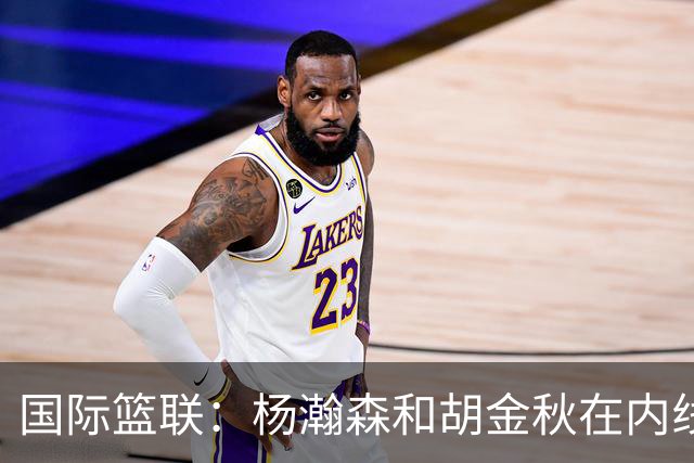 国际篮联：杨瀚森和胡金秋在内线站稳脚跟 中国队篮板和内线得分将压倒对手