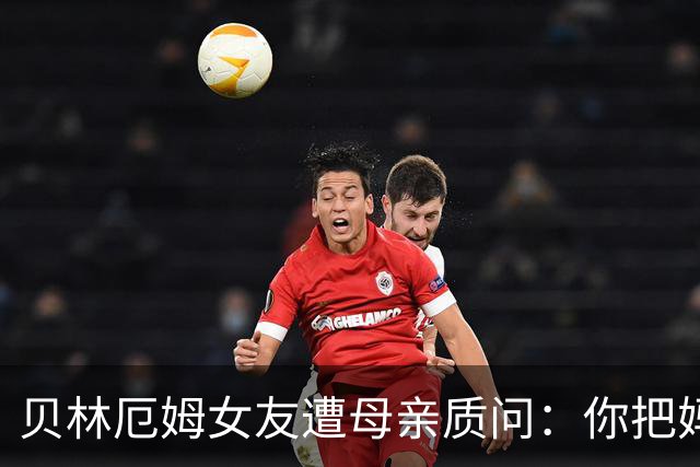 贝林厄姆女友遭母亲质问：你把妈妈丢在收容所，还不断撒谎