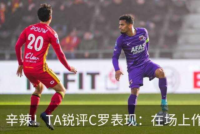 辛辣！TA锐评C罗表现：在场上作用像一缕烟；停赛缺席对球队更好