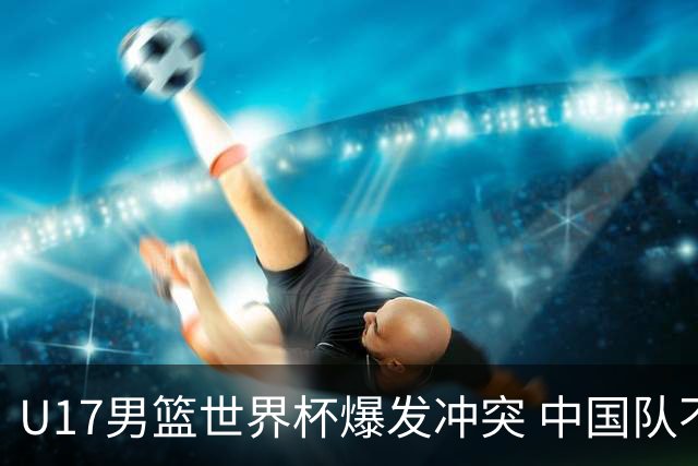 U17男篮世界杯爆发冲突 中国队不敌立陶宛淘汰赛战法国
